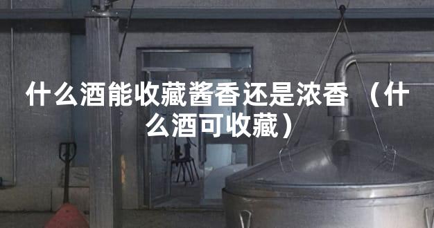 什么酒能收藏酱香还是浓香 （什么酒可收藏）